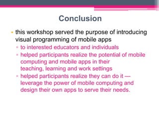 Conclusion
• this workshop served the purpose of introducing
  visual programming of mobile apps
 ▫ to interested educators and individuals
 ▫ helped participants realize the potential of mobile
   computing and mobile apps in their
   teaching, learning and work settings
 ▫ helped participants realize they can do it —
   leverage the power of mobile computing and
   design their own apps to serve their needs.
 