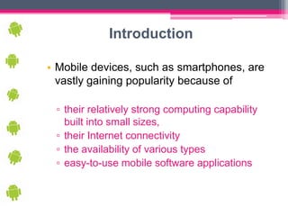 Introduction

• Mobile devices, such as smartphones, are
  vastly gaining popularity because of

 ▫ their relatively strong computing capability
   built into small sizes,
 ▫ their Internet connectivity
 ▫ the availability of various types
 ▫ easy-to-use mobile software applications
 