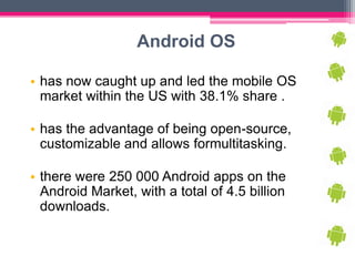 Android OS

• has now caught up and led the mobile OS
  market within the US with 38.1% share .

• has the advantage of being open-source,
  customizable and allows formultitasking.

• there were 250 000 Android apps on the
  Android Market, with a total of 4.5 billion
  downloads.
 