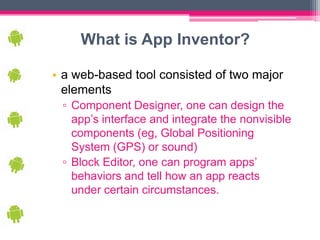 What is App Inventor?

• a web-based tool consisted of two major
  elements
 ▫ Component Designer, one can design the
   app’s interface and integrate the nonvisible
   components (eg, Global Positioning
   System (GPS) or sound)
 ▫ Block Editor, one can program apps’
   behaviors and tell how an app reacts
   under certain circumstances.
 