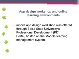 App design workshop and online
       learning environments


• mobile app design workshop was offered
  through Boise State University’s
  Professional Development (PD)
  Portal, hosted on the Moodle learning
  management system.
 