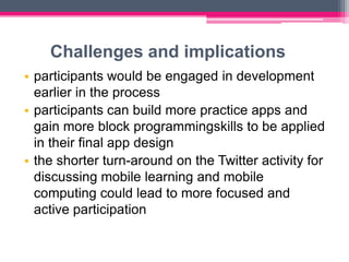 Challenges and implications
• participants would be engaged in development
  earlier in the process
• participants can build more practice apps and
  gain more block programmingskills to be applied
  in their final app design
• the shorter turn-around on the Twitter activity for
  discussing mobile learning and mobile
  computing could lead to more focused and
  active participation
 
