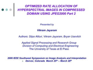 OPTIMIZED RATE ALLOCATION OF
HYPERSPECTRAL IMAGES IN COMPRESSED
DOMAIN USING JPEG2000 Part 2
Presented by
Vikram Jayaram
Authors: Silpa Attluri, Vikram Jayaram, Bryan Usevitch
Applied Signal Processing and Research Group
Division of Computing and Electrical Engineering
The University of Texas at El Paso
2006 IEEE Southwest Symposium on Image Analysis and Interpretation
 Denver, Colorado March 25th – March 28th
 