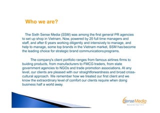 The Sixth Sense Media (SSM) was among the first general PR agencies
to set up shop in Vietnam. Now, powered by 20 full time managers and
staff, and after 6 years working diligently and intensively to manage, and
help to manage, some top brands in the Vietnam market, SSM has become
the leading choice for strategic brand communicationsprograms.
The company's client portfolio ranges from famous airlines firms to
buiding products, from manufacturers to FMCG traders, from state
government agencies to NGOs and trade promotion associations. At any
level, our clients are pleased with our straightforwardness and broad cross-
cultural approach. We remember how we treated our first client and we
know the extraordinary level of comfort our clients require when doing
business half a world away.
Who we are?
 