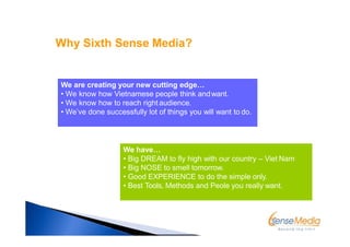 We are creating your new cutting edge…
• We know how Vietnamese people think andwant.
• We know how to reach right audience.
• We’ve done successfully lot of things you will want to do.
We have…
• Big DREAM to fly high with our country – Viet Nam
• Big NOSE to smell tomorrow.
• Good EXPERIENCE to do the simple only.
• Best Tools, Methods and Peole you really want.
Why Sixth Sense Media?
 