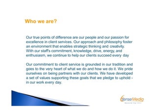 Our true points of difference are our people and our passion for
excellence in client services. Our approach and philosophy foster
an environment that enables strategic thinking and creativity.
With our staff's commitment, knowledge, drive, energy, and
enthusiasm, we continue to help our clients succeed every day
Our commitment to client service is grounded in our tradition and
goes to the very heart of what we do and how we do it. We pride
ourselves on being partners with our clients. We have developed
a set of values supporting these goals that we pledge to uphold -
in our work every day.
Who we are?
 