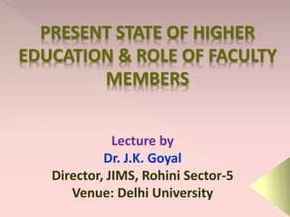 PRESENT STATE OF HIGHER
EDUCATION & ROLE OF FACULTY
MEMBERS
Lecture by
Dr. J.K. Goyal
Director, JIMS, Rohini Sector-5
Venue: Delhi University
 