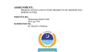 ASSIGNMENT:.
PRESENT STATUS AND FUTURE PROSPECTS OF MODERN DAY
HORTICULTURE
WRITTEN BY:.
Muhammad Habib Ullah
2015-ag-7783
SUBMITTED TO:.
Dr. Shoaib Ur Rehman
 