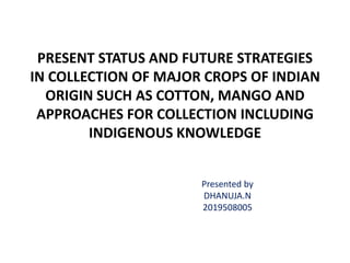 PRESENT STATUS AND FUTURE STRATEGIES
IN COLLECTION OF MAJOR CROPS OF INDIAN
ORIGIN SUCH AS COTTON, MANGO AND
APPROACHES FOR COLLECTION INCLUDING
INDIGENOUS KNOWLEDGE
Presented by
DHANUJA.N
2019508005
 