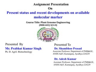 Assignment Presentation
On
Present status and recent developments on available
molecular marker
Presented To
Dr. Shambhoo Prasad
Associate Professor, Department of PMB&GE,
ANDUA&T, Kumarganj, Ayodhya-224229
Presented By
Mr. Prabhat Kumar Singh
Ph. D. Agril. Biotechnology
Course Title: Plant Genome Engineering
(MBB-602) 3(3+0)
Dr. Adesh Kumar
Assistant Professor, Department of PMB&GE,
ANDUA&T, Kumarganj, Ayodhya-224229
 