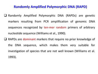 Randomly Amplified Polymorphic DNA (RAPD)
 Randomly Amplified Polymorphic DNA (RAPDs) are genetic
markers resulting from PCR amplification of genomic DNA
sequences recognized by ten-mer random primers of arbitrary
nucleotide sequence (Williams et al., 1990).
 RAPDs are dominant markers that require no prior knowledge of
the DNA sequence, which makes them very suitable for
investigation of species that are not well known (Williams et al.
1993).
 