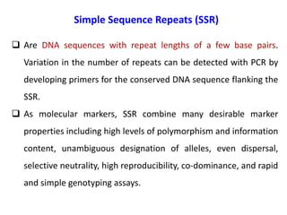 Simple Sequence Repeats (SSR)
 Are DNA sequences with repeat lengths of a few base pairs.
Variation in the number of repeats can be detected with PCR by
developing primers for the conserved DNA sequence flanking the
SSR.
 As molecular markers, SSR combine many desirable marker
properties including high levels of polymorphism and information
content, unambiguous designation of alleles, even dispersal,
selective neutrality, high reproducibility, co-dominance, and rapid
and simple genotyping assays.
 