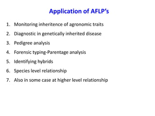 Application of AFLP’s
1. Monitoring inheritence of agronomic traits
2. Diagnostic in genetically inherited disease
3. Pedigree analysis
4. Forensic typing-Parentage analysis
5. Identifying hybrids
6. Species level relationship
7. Also in some case at higher level relationship
 