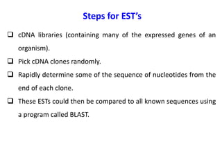 Steps for EST’s
 cDNA libraries (containing many of the expressed genes of an
organism).
 Pick cDNA clones randomly.
 Rapidly determine some of the sequence of nucleotides from the
end of each clone.
 These ESTs could then be compared to all known sequences using
a program called BLAST.
 