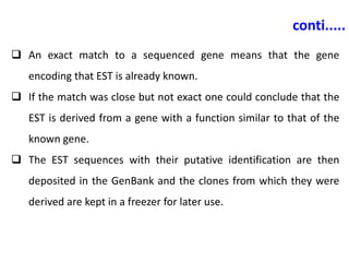 conti.....
 An exact match to a sequenced gene means that the gene
encoding that EST is already known.
 If the match was close but not exact one could conclude that the
EST is derived from a gene with a function similar to that of the
known gene.
 The EST sequences with their putative identification are then
deposited in the GenBank and the clones from which they were
derived are kept in a freezer for later use.
 