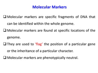 Molecular Markers
 Molecular markers are specific fragments of DNA that
can be identified within the whole genome.
 Molecular markers are found at specific locations of the
genome.
 They are used to ‘flag’ the position of a particular gene
or the inheritance of a particular character.
 Molecular markers are phenotypically neutral.
 