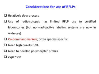 Considerations for use of RFLPs
 Relatively slow process
 Use of radioisotopes has limited RFLP use to certified
laboratories (but non-radioactive labeling systems are now in
wide use)
 Co-dominant markers; often species-specific
 Need high quality DNA
 Need to develop polymorphic probes
 expensive
 