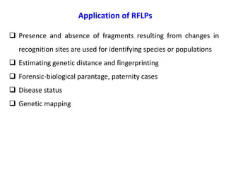 Application of RFLPs
 Presence and absence of fragments resulting from changes in
recognition sites are used for identifying species or populations
 Estimating genetic distance and fingerprinting
 Forensic-biological parantage, paternity cases
 Disease status
 Genetic mapping
 