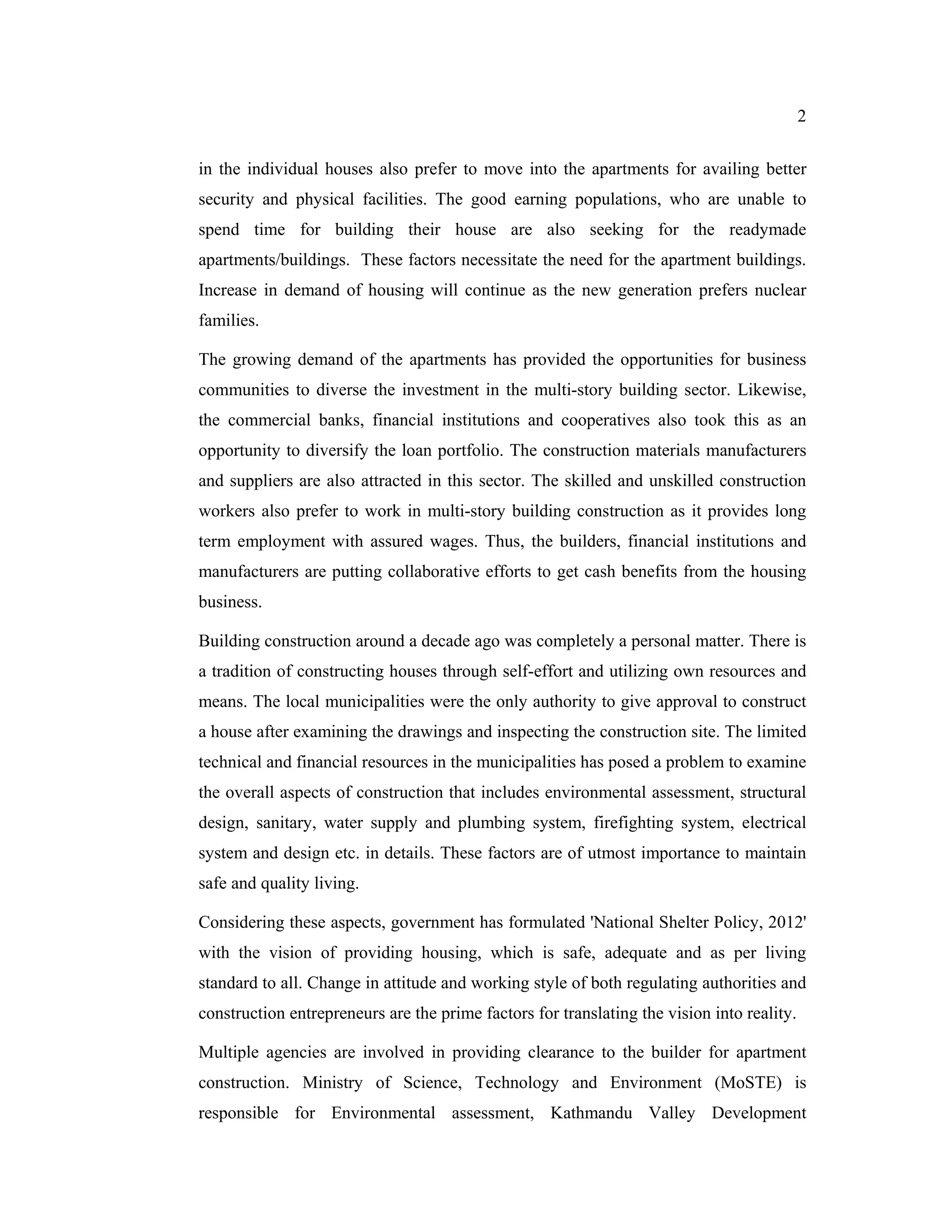 2


in the individual houses also prefer to move into the apartments for availing better
security and physical facilities. The good earning populations, who are unable to
spend time for building their house are also seeking for the readymade
apartments/buildings. These factors necessitate the need for the apartment buildings.
Increase in demand of housing will continue as the new generation prefers nuclear
families.

The growing demand of the apartments has provided the opportunities for business
communities to diverse the investment in the multi-story building sector. Likewise,
the commercial banks, financial institutions and cooperatives also took this as an
opportunity to diversify the loan portfolio. The construction materials manufacturers
and suppliers are also attracted in this sector. The skilled and unskilled construction
workers also prefer to work in multi-story building construction as it provides long
term employment with assured wages. Thus, the builders, financial institutions and
manufacturers are putting collaborative efforts to get cash benefits from the housing
business.

Building construction around a decade ago was completely a personal matter. There is
a tradition of constructing houses through self-effort and utilizing own resources and
means. The local municipalities were the only authority to give approval to construct
a house after examining the drawings and inspecting the construction site. The limited
technical and financial resources in the municipalities has posed a problem to examine
the overall aspects of construction that includes environmental assessment, structural
design, sanitary, water supply and plumbing system, firefighting system, electrical
system and design etc. in details. These factors are of utmost importance to maintain
safe and quality living.

Considering these aspects, government has formulated 'National Shelter Policy, 2012'
with the vision of providing housing, which is safe, adequate and as per living
standard to all. Change in attitude and working style of both regulating authorities and
construction entrepreneurs are the prime factors for translating the vision into reality.

Multiple agencies are involved in providing clearance to the builder for apartment
construction. Ministry of Science, Technology and Environment (MoSTE) is
responsible for Environmental assessment, Kathmandu Valley Development
 