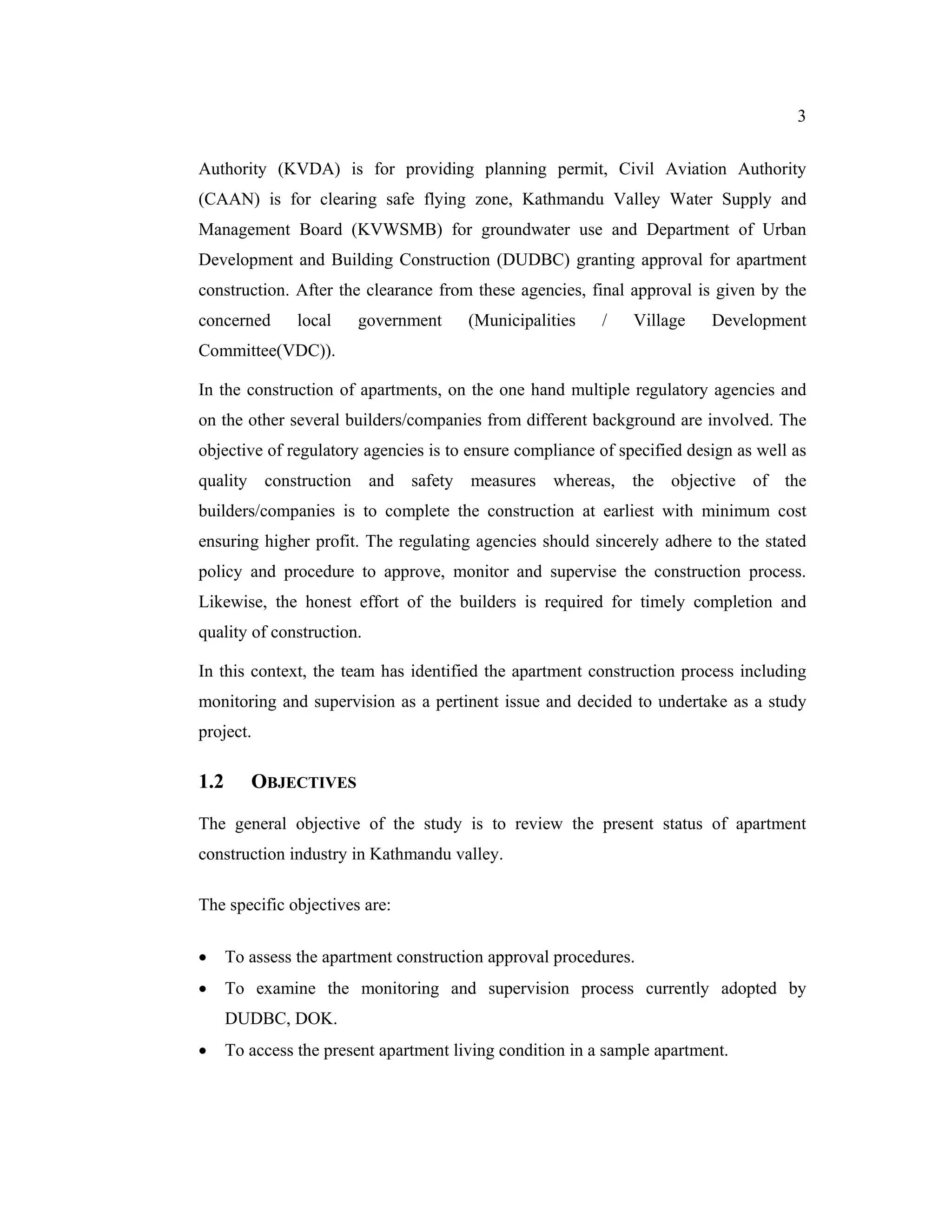3


Authority (KVDA) is for providing planning permit, Civil Aviation Authority
(CAAN) is for clearing safe flying zone, Kathmandu Valley Water Supply and
Management Board (KVWSMB) for groundwater use and Department of Urban
Development and Building Construction (DUDBC) granting approval for apartment
construction. After the clearance from these agencies, final approval is given by the
concerned       local   government      (Municipalities    /   Village    Development
Committee(VDC)).

In the construction of apartments, on the one hand multiple regulatory agencies and
on the other several builders/companies from different background are involved. The
objective of regulatory agencies is to ensure compliance of specified design as well as
quality construction and safety measures whereas, the objective of the
builders/companies is to complete the construction at earliest with minimum cost
ensuring higher profit. The regulating agencies should sincerely adhere to the stated
policy and procedure to approve, monitor and supervise the construction process.
Likewise, the honest effort of the builders is required for timely completion and
quality of construction.

In this context, the team has identified the apartment construction process including
monitoring and supervision as a pertinent issue and decided to undertake as a study
project.

1.2      OBJECTIVES

The general objective of the study is to review the present status of apartment
construction industry in Kathmandu valley.

The specific objectives are:

     To assess the apartment construction approval procedures.
     To examine the monitoring and supervision process currently adopted by
      DUDBC, DOK.
     To access the present apartment living condition in a sample apartment.
 