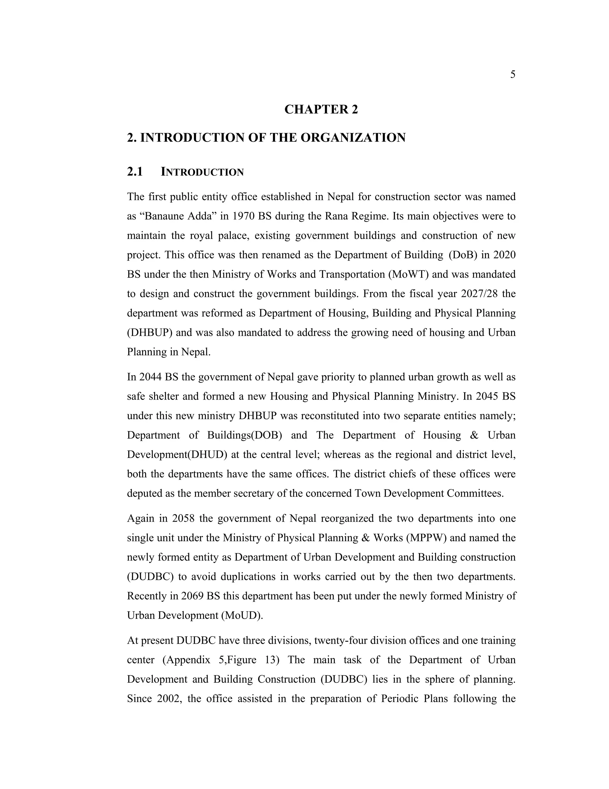 5


                                  CHAPTER 2

2. INTRODUCTION OF THE ORGANIZATION

2.1    INTRODUCTION
The first public entity office established in Nepal for construction sector was named
as “Banaune Adda” in 1970 BS during the Rana Regime. Its main objectives were to
maintain the royal palace, existing government buildings and construction of new
project. This office was then renamed as the Department of Building (DoB) in 2020
BS under the then Ministry of Works and Transportation (MoWT) and was mandated
to design and construct the government buildings. From the fiscal year 2027/28 the
department was reformed as Department of Housing, Building and Physical Planning
(DHBUP) and was also mandated to address the growing need of housing and Urban
Planning in Nepal.

In 2044 BS the government of Nepal gave priority to planned urban growth as well as
safe shelter and formed a new Housing and Physical Planning Ministry. In 2045 BS
under this new ministry DHBUP was reconstituted into two separate entities namely;
Department of Buildings(DOB) and The Department of Housing & Urban
Development(DHUD) at the central level; whereas as the regional and district level,
both the departments have the same offices. The district chiefs of these offices were
deputed as the member secretary of the concerned Town Development Committees.

Again in 2058 the government of Nepal reorganized the two departments into one
single unit under the Ministry of Physical Planning & Works (MPPW) and named the
newly formed entity as Department of Urban Development and Building construction
(DUDBC) to avoid duplications in works carried out by the then two departments.
Recently in 2069 BS this department has been put under the newly formed Ministry of
Urban Development (MoUD).

At present DUDBC have three divisions, twenty-four division offices and one training
center (Appendix 5,Figure 13) The main task of the Department of Urban
Development and Building Construction (DUDBC) lies in the sphere of planning.
Since 2002, the office assisted in the preparation of Periodic Plans following the
 