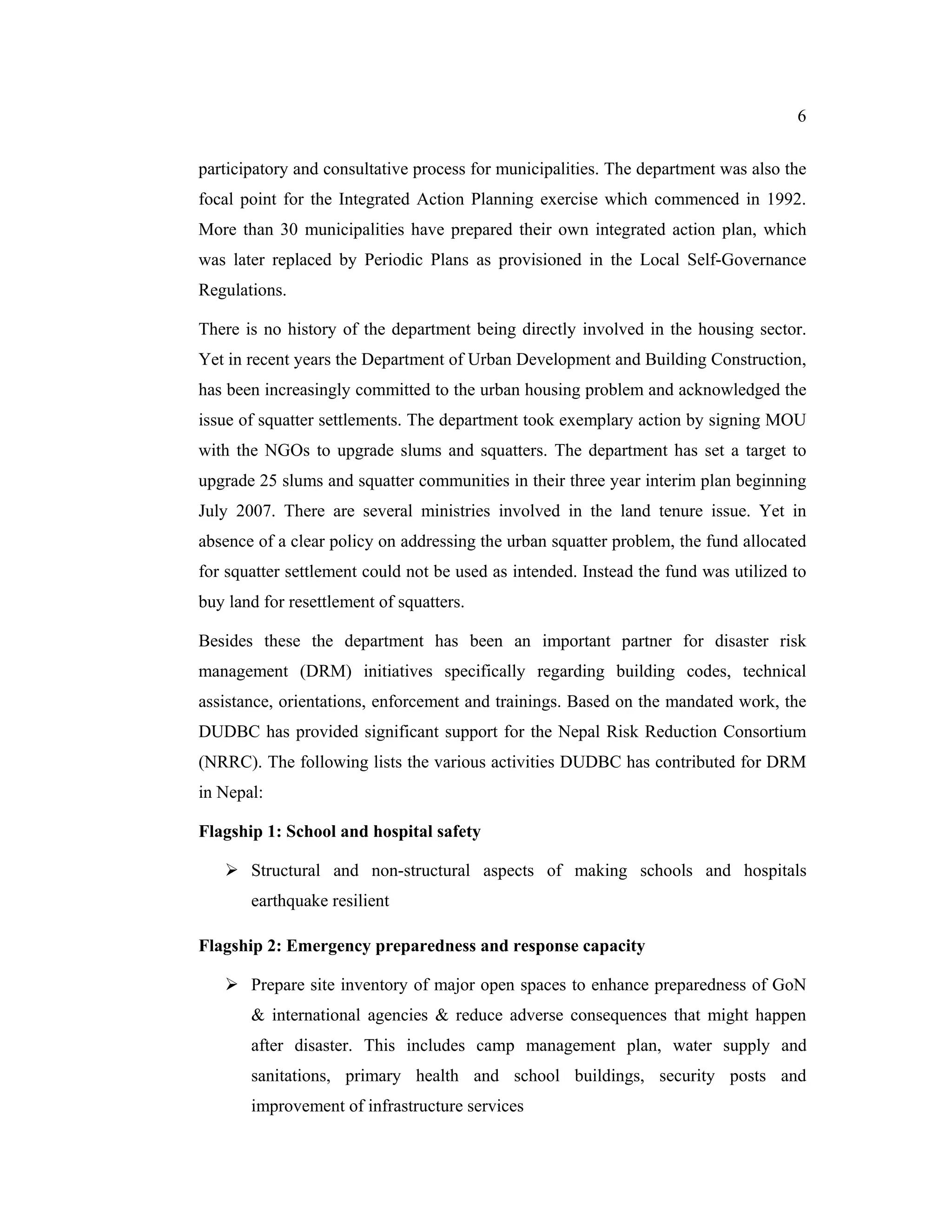 6


participatory and consultative process for municipalities. The department was also the
focal point for the Integrated Action Planning exercise which commenced in 1992.
More than 30 municipalities have prepared their own integrated action plan, which
was later replaced by Periodic Plans as provisioned in the Local Self-Governance
Regulations.

There is no history of the department being directly involved in the housing sector.
Yet in recent years the Department of Urban Development and Building Construction,
has been increasingly committed to the urban housing problem and acknowledged the
issue of squatter settlements. The department took exemplary action by signing MOU
with the NGOs to upgrade slums and squatters. The department has set a target to
upgrade 25 slums and squatter communities in their three year interim plan beginning
July 2007. There are several ministries involved in the land tenure issue. Yet in
absence of a clear policy on addressing the urban squatter problem, the fund allocated
for squatter settlement could not be used as intended. Instead the fund was utilized to
buy land for resettlement of squatters.

Besides these the department has been an important partner for disaster risk
management (DRM) initiatives specifically regarding building codes, technical
assistance, orientations, enforcement and trainings. Based on the mandated work, the
DUDBC has provided significant support for the Nepal Risk Reduction Consortium
(NRRC). The following lists the various activities DUDBC has contributed for DRM
in Nepal:

Flagship 1: School and hospital safety

    Structural and non-structural aspects of making schools and hospitals
       earthquake resilient

Flagship 2: Emergency preparedness and response capacity

    Prepare site inventory of major open spaces to enhance preparedness of GoN
       & international agencies & reduce adverse consequences that might happen
       after disaster. This includes camp management plan, water supply and
       sanitations, primary health and school buildings, security posts and
       improvement of infrastructure services
 