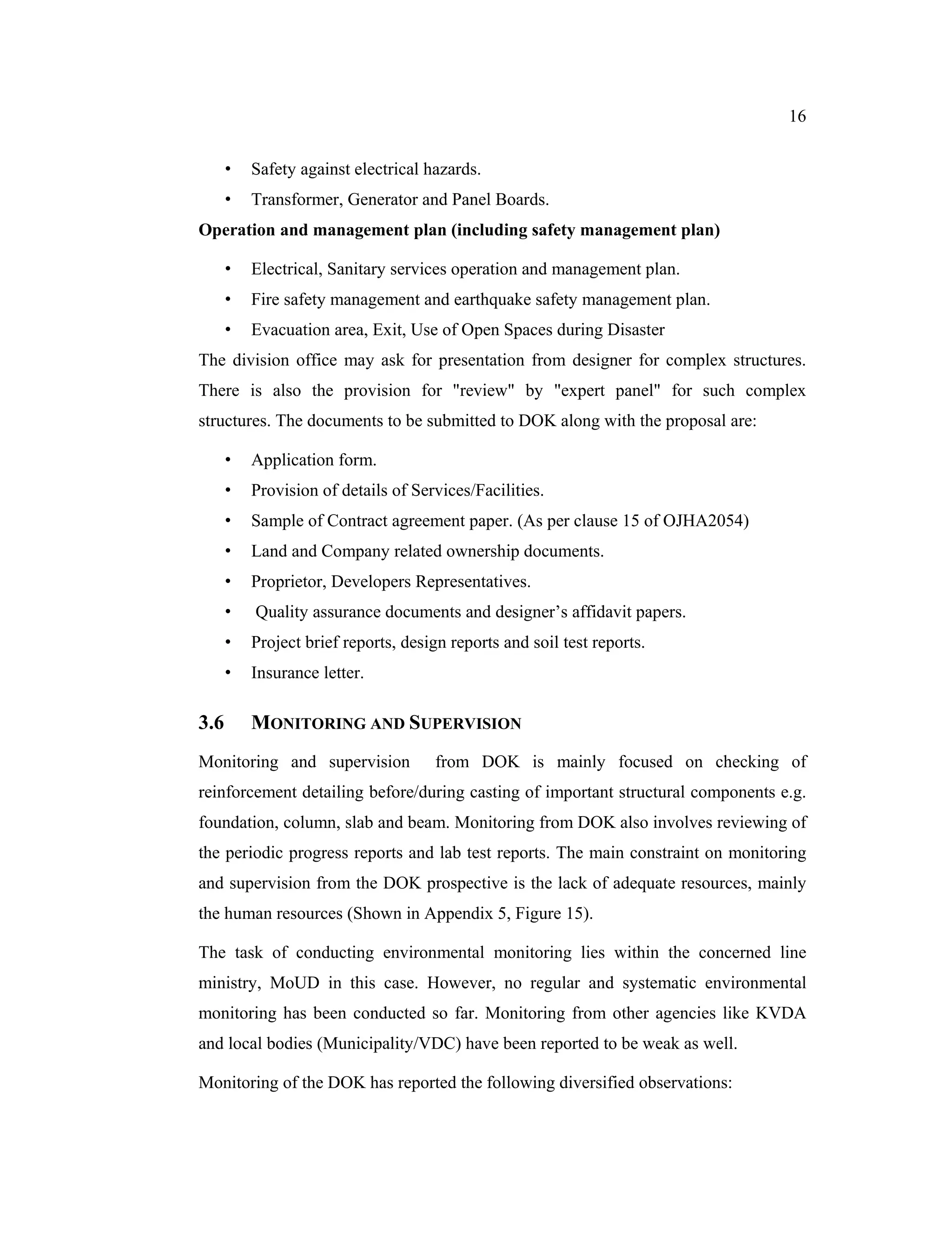 16


      •   Safety against electrical hazards.
      •   Transformer, Generator and Panel Boards.
Operation and management plan (including safety management plan)

      •   Electrical, Sanitary services operation and management plan.
      •   Fire safety management and earthquake safety management plan.
      •   Evacuation area, Exit, Use of Open Spaces during Disaster
The division office may ask for presentation from designer for complex structures.
There is also the provision for "review" by "expert panel" for such complex
structures. The documents to be submitted to DOK along with the proposal are:

      •   Application form.
      •   Provision of details of Services/Facilities.
      •   Sample of Contract agreement paper. (As per clause 15 of OJHA2054)
      •   Land and Company related ownership documents.
      •   Proprietor, Developers Representatives.
      •   Quality assurance documents and designer’s affidavit papers.
      •   Project brief reports, design reports and soil test reports.
      •   Insurance letter.

3.6       MONITORING AND SUPERVISION
Monitoring and supervision            from DOK is mainly focused on checking of
reinforcement detailing before/during casting of important structural components e.g.
foundation, column, slab and beam. Monitoring from DOK also involves reviewing of
the periodic progress reports and lab test reports. The main constraint on monitoring
and supervision from the DOK prospective is the lack of adequate resources, mainly
the human resources (Shown in Appendix 5, Figure 15).

The task of conducting environmental monitoring lies within the concerned line
ministry, MoUD in this case. However, no regular and systematic environmental
monitoring has been conducted so far. Monitoring from other agencies like KVDA
and local bodies (Municipality/VDC) have been reported to be weak as well.

Monitoring of the DOK has reported the following diversified observations:
 