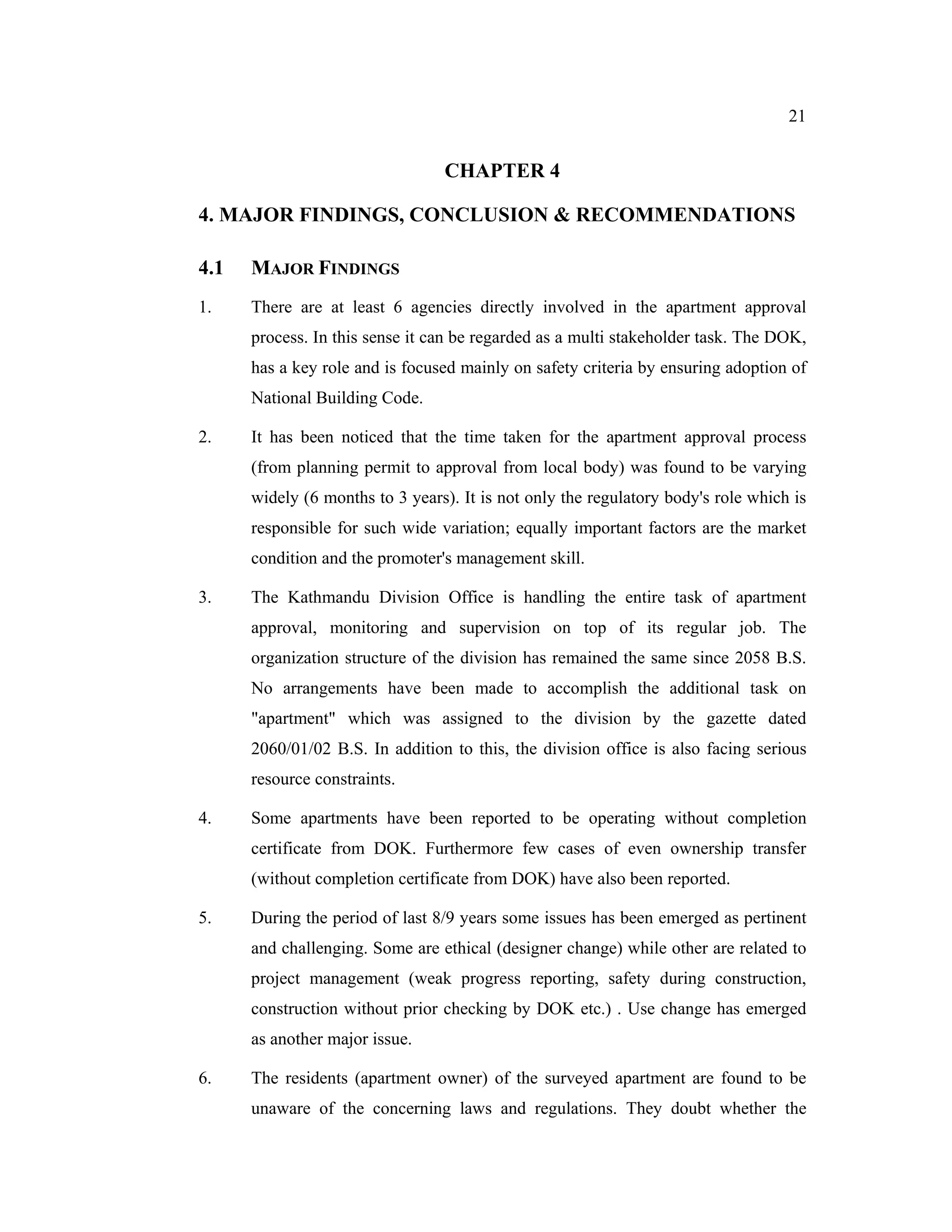 21


                                 CHAPTER 4

4. MAJOR FINDINGS, CONCLUSION & RECOMMENDATIONS

4.1   MAJOR FINDINGS
1.    There are at least 6 agencies directly involved in the apartment approval
      process. In this sense it can be regarded as a multi stakeholder task. The DOK,
      has a key role and is focused mainly on safety criteria by ensuring adoption of
      National Building Code.

2.    It has been noticed that the time taken for the apartment approval process
      (from planning permit to approval from local body) was found to be varying
      widely (6 months to 3 years). It is not only the regulatory body's role which is
      responsible for such wide variation; equally important factors are the market
      condition and the promoter's management skill.

3.    The Kathmandu Division Office is handling the entire task of apartment
      approval, monitoring and supervision on top of its regular job. The
      organization structure of the division has remained the same since 2058 B.S.
      No arrangements have been made to accomplish the additional task on
      "apartment" which was assigned to the division by the gazette dated
      2060/01/02 B.S. In addition to this, the division office is also facing serious
      resource constraints.

4.    Some apartments have been reported to be operating without completion
      certificate from DOK. Furthermore few cases of even ownership transfer
      (without completion certificate from DOK) have also been reported.

5.    During the period of last 8/9 years some issues has been emerged as pertinent
      and challenging. Some are ethical (designer change) while other are related to
      project management (weak progress reporting, safety during construction,
      construction without prior checking by DOK etc.) . Use change has emerged
      as another major issue.

6.    The residents (apartment owner) of the surveyed apartment are found to be
      unaware of the concerning laws and regulations. They doubt whether the
 