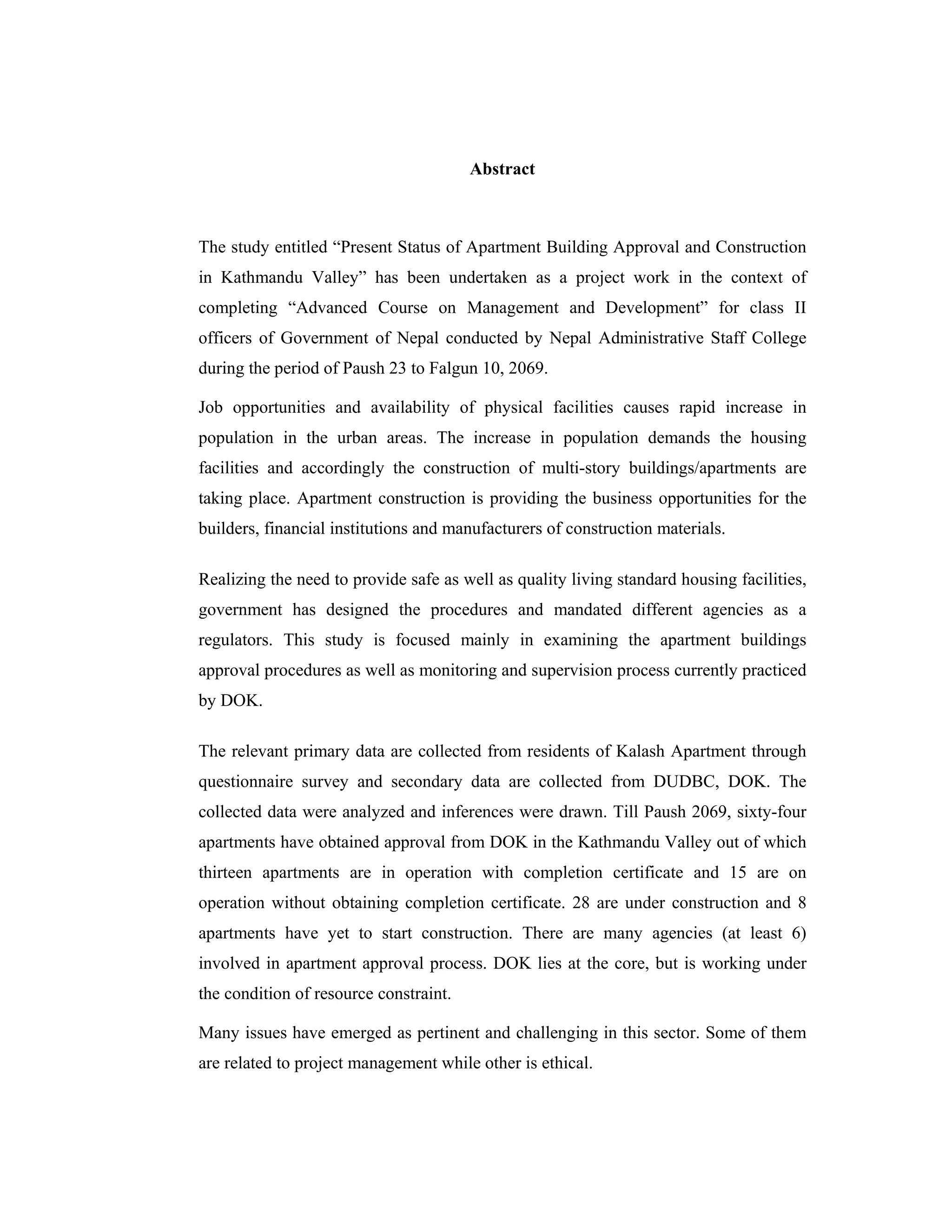 Abstract



The study entitled “Present Status of Apartment Building Approval and Construction
in Kathmandu Valley” has been undertaken as a project work in the context of
completing “Advanced Course on Management and Development” for class II
officers of Government of Nepal conducted by Nepal Administrative Staff College
during the period of Paush 23 to Falgun 10, 2069.

Job opportunities and availability of physical facilities causes rapid increase in
population in the urban areas. The increase in population demands the housing
facilities and accordingly the construction of multi-story buildings/apartments are
taking place. Apartment construction is providing the business opportunities for the
builders, financial institutions and manufacturers of construction materials.

Realizing the need to provide safe as well as quality living standard housing facilities,
government has designed the procedures and mandated different agencies as a
regulators. This study is focused mainly in examining the apartment buildings
approval procedures as well as monitoring and supervision process currently practiced
by DOK.

The relevant primary data are collected from residents of Kalash Apartment through
questionnaire survey and secondary data are collected from DUDBC, DOK. The
collected data were analyzed and inferences were drawn. Till Paush 2069, sixty-four
apartments have obtained approval from DOK in the Kathmandu Valley out of which
thirteen apartments are in operation with completion certificate and 15 are on
operation without obtaining completion certificate. 28 are under construction and 8
apartments have yet to start construction. There are many agencies (at least 6)
involved in apartment approval process. DOK lies at the core, but is working under
the condition of resource constraint.

Many issues have emerged as pertinent and challenging in this sector. Some of them
are related to project management while other is ethical.
 
