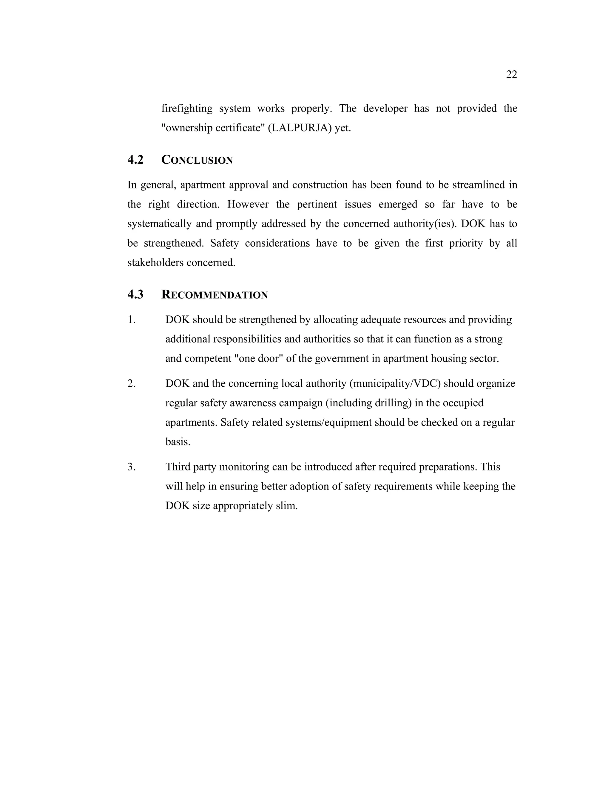 22


       firefighting system works properly. The developer has not provided the
       "ownership certificate" (LALPURJA) yet.

4.2    CONCLUSION
In general, apartment approval and construction has been found to be streamlined in
the right direction. However the pertinent issues emerged so far have to be
systematically and promptly addressed by the concerned authority(ies). DOK has to
be strengthened. Safety considerations have to be given the first priority by all
stakeholders concerned.

4.3    RECOMMENDATION
1.      DOK should be strengthened by allocating adequate resources and providing
        additional responsibilities and authorities so that it can function as a strong
        and competent "one door" of the government in apartment housing sector.

2.      DOK and the concerning local authority (municipality/VDC) should organize
        regular safety awareness campaign (including drilling) in the occupied
        apartments. Safety related systems/equipment should be checked on a regular
        basis.

3.      Third party monitoring can be introduced after required preparations. This
        will help in ensuring better adoption of safety requirements while keeping the
        DOK size appropriately slim.
 