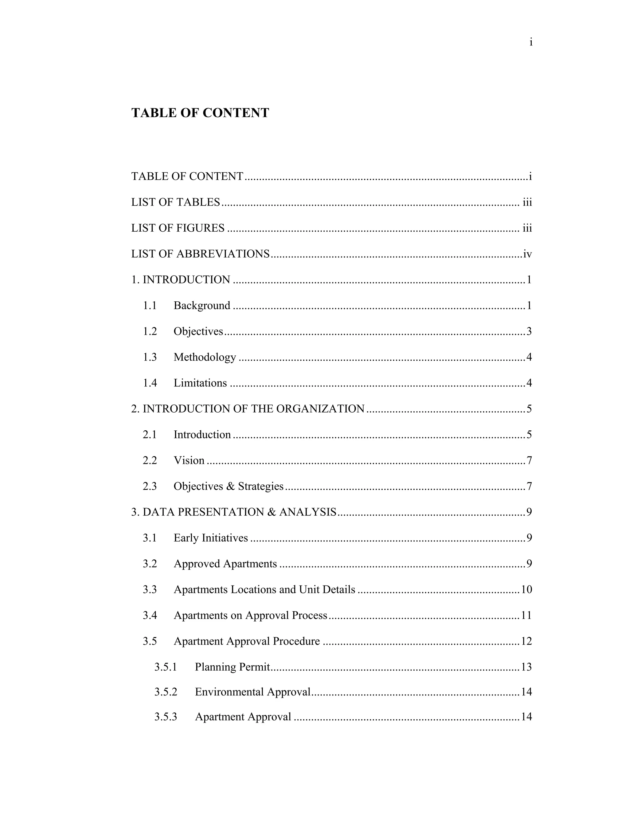 i




TABLE OF CONTENT


	
TABLE OF CONTENT .................................................................................................. i 

LIST OF TABLES ....................................................................................................... iii 

LIST OF FIGURES ..................................................................................................... iii 

LIST OF ABBREVIATIONS ....................................................................................... iv 

1. INTRODUCTION ..................................................................................................... 1 

    1.1      Background ..................................................................................................... 1 

    1.2      Objectives ........................................................................................................ 3 

    1.3   Methodology ................................................................................................... 4 

    1.4   Limitations ...................................................................................................... 4 

2. INTRODUCTION OF THE ORGANIZATION ....................................................... 5 

    2.1      Introduction ..................................................................................................... 5 

    2.2      Vision .............................................................................................................. 7 

    2.3      Objectives & Strategies ................................................................................... 7 

3. DATA PRESENTATION & ANALYSIS ................................................................. 9 

    3.1      Early Initiatives ............................................................................................... 9 

    3.2      Approved Apartments ..................................................................................... 9 

    3.3      Apartments Locations and Unit Details ........................................................ 10 

    3.4      Apartments on Approval Process .................................................................. 11 

    3.5      Apartment Approval Procedure .................................................................... 12 

       3.5.1        Planning Permit ...................................................................................... 13 

       3.5.2        Environmental Approval ........................................................................ 14 

       3.5.3        Apartment Approval .............................................................................. 14 
 