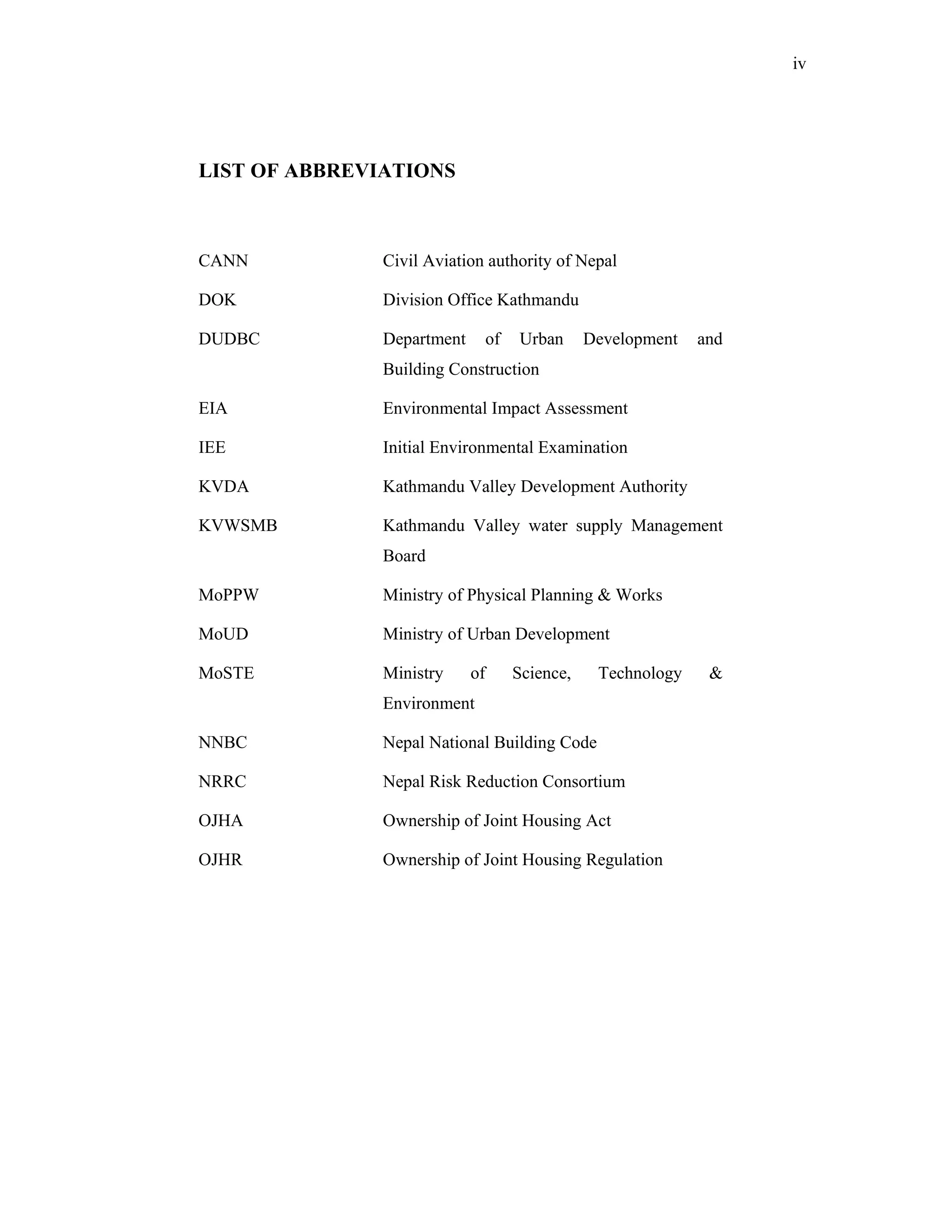 iv




LIST OF ABBREVIATIONS



CANN           Civil Aviation authority of Nepal

DOK            Division Office Kathmandu

DUDBC          Department        of   Urban      Development   and
               Building Construction

EIA            Environmental Impact Assessment

IEE            Initial Environmental Examination

KVDA           Kathmandu Valley Development Authority

KVWSMB         Kathmandu Valley water supply Management
               Board

MoPPW          Ministry of Physical Planning & Works

MoUD           Ministry of Urban Development

MoSTE          Ministry     of        Science,    Technology    &
               Environment

NNBC           Nepal National Building Code

NRRC           Nepal Risk Reduction Consortium

OJHA           Ownership of Joint Housing Act

OJHR           Ownership of Joint Housing Regulation
 