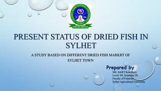 PRESENT STATUS OF DRIED FISH IN
SYLHET
A STUDY BASED ON DIFFERENT DRIED FISH MARKRT OF
SYLHET TOWN
Prepared by
Md. Atick Chowdhury
Level: 04, Semester: 01
Faculty of Fisheries
Sylhet Agricultural University
 