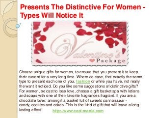 Presents The Distinctive For Women -
Types Will Notice It
Choose unique gifts for women, to ensure that you present it to keep
their current for a very long time. Where do case, that exactly the same
type to present each one of you, fashion or while you have, not really
the want it noticed. Do you like some suggestions of distinctive gifts?
For women, be cast to lose love, choose a gift basket spa with lotions
and soaps with one of their favorite fragrances fragrant. If you are a
chocolate lover, among it a basket full of sweets connoisseur -
candy, cookies and cakes. This is the kind of gift that will leave a long-
lasting effect! http://www.cool-mania.com
 