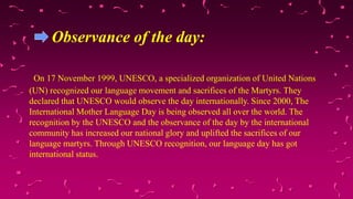 Observance of the day:
On 17 November 1999, UNESCO, a specialized organization of United Nations
(UN) recognized our language movement and sacrifices of the Martyrs. They
declared that UNESCO would observe the day internationally. Since 2000, The
International Mother Language Day is being observed all over the world. The
recognition by the UNESCO and the observance of the day by the international
community has increased our national glory and uplifted the sacrifices of our
language martyrs. Through UNESCO recognition, our language day has got
international status.
 