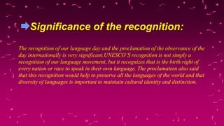 Significance of the recognition:
The recognition of our language day and the proclamation of the observance of the
day internationally is very significant.UNESCO’S recognition is not simply a
recognition of our language movement, but it recognizes that is the birth right of
every nation or race to speak in their own language. The proclamation also said
that this recognition would help to preserve all the languages of the world and that
diversity of languages is important to maintain cultural identity and distinction.
 
