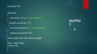 Example No:1
class test
{
void show ( int a ) // one argument
{
System.out.println ("1");
}
void show (String b ) // one argument
{
System.out.println ("2");
}
public static void main (String args[])
{
Test t =new Test();
t.show (10);
}
}
OUTPU
T
1
 