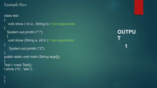 Example No:2
class test
{
void show ( int a , String b) // two arguments
{
System.out.println ("1");
}
void show (String a, int b ) // two arguments
{
System.out.println ("2");
}
public static void main (String args[])
{
Test t =new Test();
t.show (10 , “abc”);
}
}
OUTPU
T
1
 