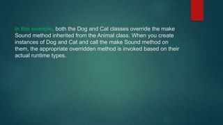 In this example, both the Dog and Cat classes override the make
Sound method inherited from the Animal class. When you create
instances of Dog and Cat and call the make Sound method on
them, the appropriate overridden method is invoked based on their
actual runtime types.
 