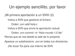    
Un ejemplo sencillito, por favor
¡Mi primera aportación a un SVN! (2)
Indica a SVN que gestione el fichero:
Orden: svn add hola.c
Indica a SVN que envíe la aportación actual:
Orden: svn commit ­m “Hola mundo 1.0 lite”
Revisa que se vea desde la web de tu proyecto
Aparece un subdirectorio .svn en todos tus directorios
¡No tocar! Es para uso interno de SVN
 