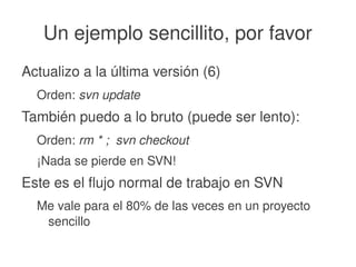    
Un ejemplo sencillito, por favor
Actualizo a la última versión (6)
Orden: svn update
También puedo a lo bruto (puede ser lento):
Orden: rm * ;  svn checkout
¡Nada se pierde en SVN!
Este es el flujo normal de trabajo en SVN
Me vale para el 80% de las veces en un proyecto 
sencillo
 