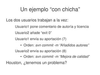    
Un ejemplo “con chicha”
Los dos usuarios trabajan a la vez:
Usuario1 pone comentario de autoría y licencia
Usuario2 añade “exit 0”
Usuario1 envía su aportación (7)
● Orden: svn commit ­m “Añadidos autores”
Usuario2 envía su aportación (8)
● Orden: svn commit ­m “Mejora de calidad”
Houston, ¿tenemos un problema?
 
