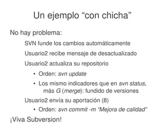    
Un ejemplo “con chicha”
No hay problema:
SVN funde los cambios automáticamente
Usuario2 recibe mensaje de desactualizado
Usuario2 actualiza su repositorio
● Orden: svn update
● Los mismo indicadores que en svn status, 
más G (merge): fundido de versiones
Usuario2 envía su aportación (8)
● Orden: svn commit ­m “Mejora de calidad”
¡Viva Subversion!
 