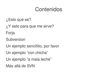    
Contenidos
¿Esto qué es?
¿Y esto para que me sirve?
Forja
Subversion
Un ejemplo sencillito, por favor
Un ejemplo “con chicha”
Un ejemplo “a mala leche”
Más allá de SVN
 