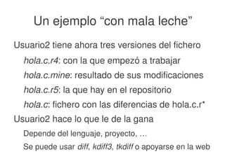    
Un ejemplo “con mala leche”
Usuario2 tiene ahora tres versiones del fichero
hola.c.r4: con la que empezó a trabajar
hola.c.mine: resultado de sus modificaciones
hola.c.r5: la que hay en el repositorio
hola.c: fichero con las diferencias de hola.c.r*
Usuario2 hace lo que le de la gana
Depende del lenguaje, proyecto, …
Se puede usar diff, kdiff3, tkdiff o apoyarse en la web
 