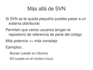    
Más allá de SVN
Si SVN se te queda pequeño puedes pasar a un 
sistema distribuido
Permiten que varios usuarios tengan el 
repositorio de referencia de parte del código
Más potencia => más complejo
Ejemplos:
Bazaar (usado en Ubuntu)
Git (usado en el núcleo Linux)
 