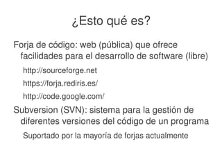    
¿Esto qué es?
Forja de código: web (pública) que ofrece 
facilidades para el desarrollo de software (libre)
http://sourceforge.net
https://forja.rediris.es/
http://code.google.com/
Subversion (SVN): sistema para la gestión de 
diferentes versiones del código de un programa
Suportado por la mayoría de forjas actualmente
 