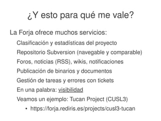    
¿Y esto para qué me vale?
La Forja ofrece muchos servicios:
Clasificación y estadísticas del proyecto
Repositorio Subversion (navegable y comparable)
Foros, noticias (RSS), wikis, notificaciones
Publicación de binarios y documentos
Gestión de tareas y errores con tickets
En una palabra: visibilidad
Veamos un ejemplo: Tucan Project (CUSL3)
● https://forja.rediris.es/projects/cusl3­tucan
 