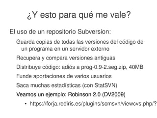    
¿Y esto para qué me vale?
El uso de un repositorio Subversion:
Guarda copias de todas las versiones del código de 
un programa en un servidor externo
Recupera y compara versiones antiguas
Distribuye código: adiós a prog­0.9­2.seg.zip, 40MB
Funde aportaciones de varios usuarios
Saca muchas estadísticas (con StatSVN)
Veamos un ejemplo: Robinson 2.0 (DV2009)
● https://forja.rediris.es/plugins/scmsvn/viewcvs.php/?r
 