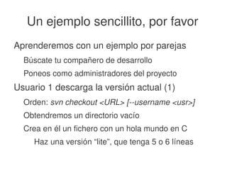    
Un ejemplo sencillito, por favor
Aprenderemos con un ejemplo por parejas
Búscate tu compañero de desarrollo
Poneos como administradores del proyecto
Usuario 1 descarga la versión actual (1)
Orden: svn checkout <URL> [­­username <usr>]
Obtendremos un directorio vacío
Crea en él un fichero con un hola mundo en C
Haz una versión “lite”, que tenga 5 o 6 líneas
 